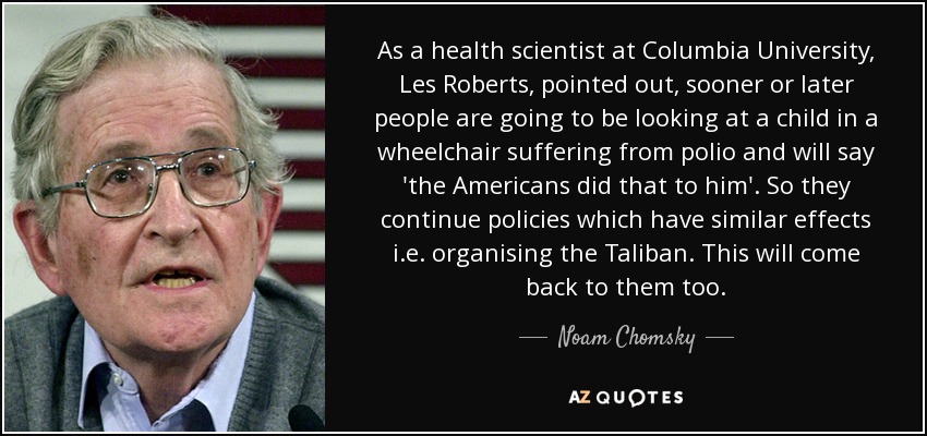 As a health scientist at Columbia University, Les Roberts, pointed out, sooner or later people are going to be looking at a child in a wheelchair suffering from polio and will say 'the Americans did that to him'. So they continue policies which have similar effects i.e. organising the Taliban. This will come back to them too. - Noam Chomsky