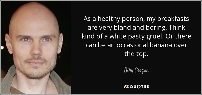 As a healthy person, my breakfasts are very bland and boring. Think kind of a white pasty gruel. Or there can be an occasional banana over the top. - Billy Corgan