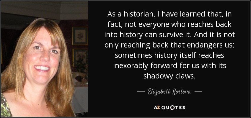 As a historian, I have learned that, in fact, not everyone who reaches back into history can survive it. And it is not only reaching back that endangers us; sometimes history itself reaches inexorably forward for us with its shadowy claws. - Elizabeth Kostova