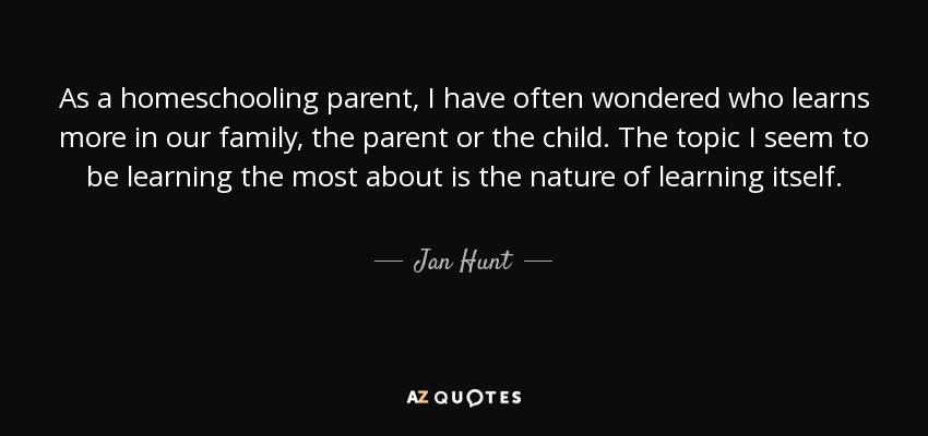 As a homeschooling parent, I have often wondered who learns more in our family, the parent or the child. The topic I seem to be learning the most about is the nature of learning itself. - Jan Hunt