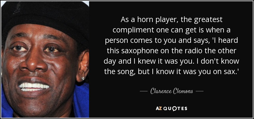 As a horn player, the greatest compliment one can get is when a person comes to you and says, 'I heard this saxophone on the radio the other day and I knew it was you. I don't know the song, but I know it was you on sax.' - Clarence Clemons