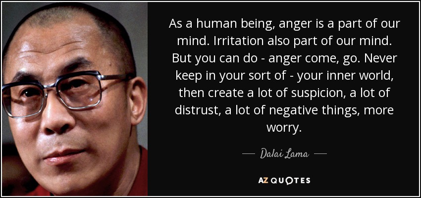 As a human being, anger is a part of our mind. Irritation also part of our mind. But you can do - anger come, go. Never keep in your sort of - your inner world, then create a lot of suspicion, a lot of distrust, a lot of negative things, more worry. - Dalai Lama