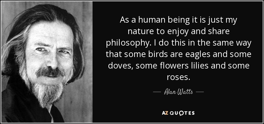 As a human being it is just my nature to enjoy and share philosophy. I do this in the same way that some birds are eagles and some doves, some flowers lilies and some roses. - Alan Watts