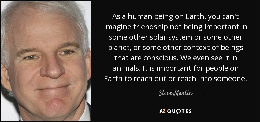 As a human being on Earth, you can't imagine friendship not being important in some other solar system or some other planet, or some other context of beings that are conscious. We even see it in animals. It is important for people on Earth to reach out or reach into someone. - Steve Martin