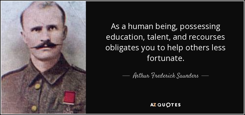 As a human being, possessing education, talent, and recourses obligates you to help others less fortunate. - Arthur Frederick Saunders