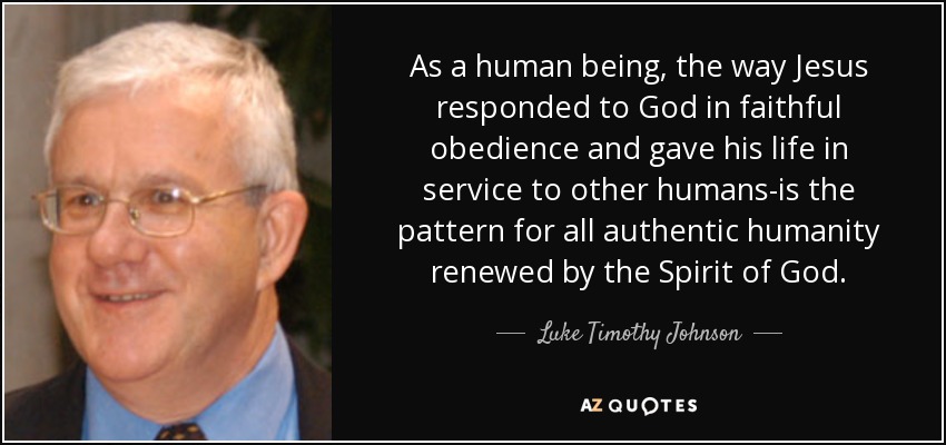 As a human being, the way Jesus responded to God in faithful obedience and gave his life in service to other humans-is the pattern for all authentic humanity renewed by the Spirit of God. - Luke Timothy Johnson