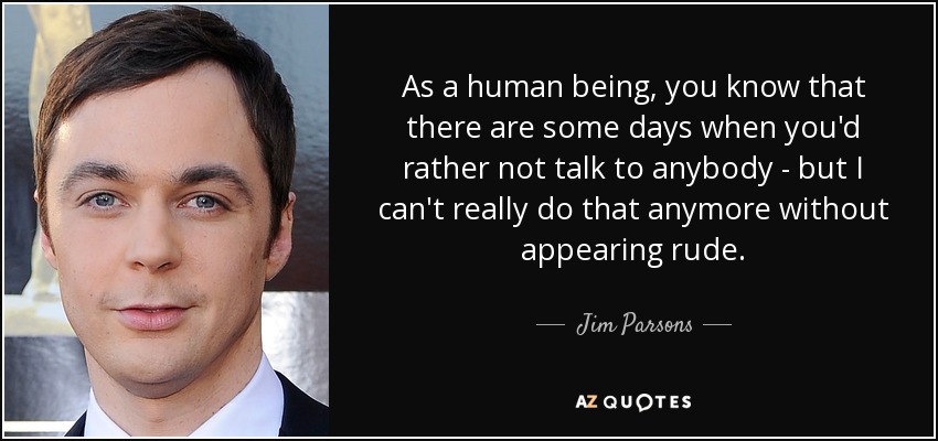 As a human being, you know that there are some days when you'd rather not talk to anybody - but I can't really do that anymore without appearing rude. - Jim Parsons