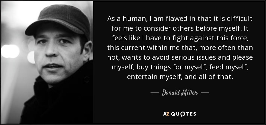 As a human, I am flawed in that it is difficult for me to consider others before myself. It feels like I have to fight against this force, this current within me that, more often than not, wants to avoid serious issues and please myself, buy things for myself, feed myself, entertain myself, and all of that. - Donald Miller