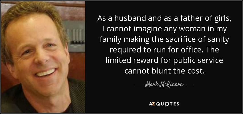As a husband and as a father of girls, I cannot imagine any woman in my family making the sacrifice of sanity required to run for office. The limited reward for public service cannot blunt the cost. - Mark McKinnon