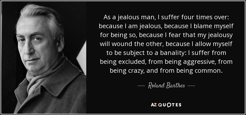 As a jealous man, I suffer four times over: because I am jealous, because I blame myself for being so, because I fear that my jealousy will wound the other, because I allow myself to be subject to a banality: I suffer from being excluded, from being aggressive, from being crazy, and from being common. - Roland Barthes