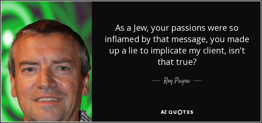As a Jew, your passions were so inflamed by that message, you made up a lie to implicate my client, isn't that true? - Roy Payne