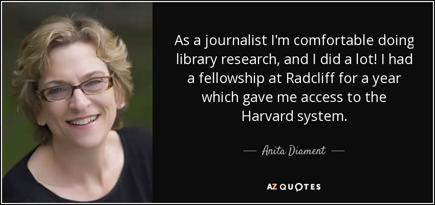 As a journalist I'm comfortable doing library research, and I did a lot! I had a fellowship at Radcliff for a year which gave me access to the Harvard system. - Anita Diament