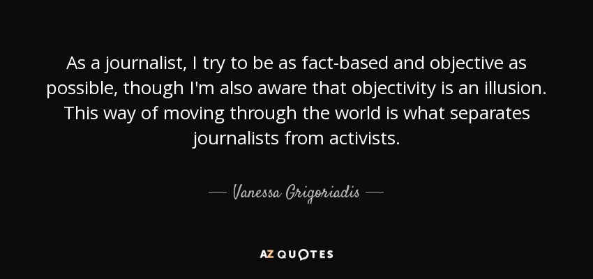As a journalist, I try to be as fact-based and objective as possible, though I'm also aware that objectivity is an illusion. This way of moving through the world is what separates journalists from activists. - Vanessa Grigoriadis