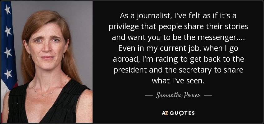 As a journalist, I've felt as if it's a privilege that people share their stories and want you to be the messenger.... Even in my current job, when I go abroad, I'm racing to get back to the president and the secretary to share what I've seen. - Samantha Power