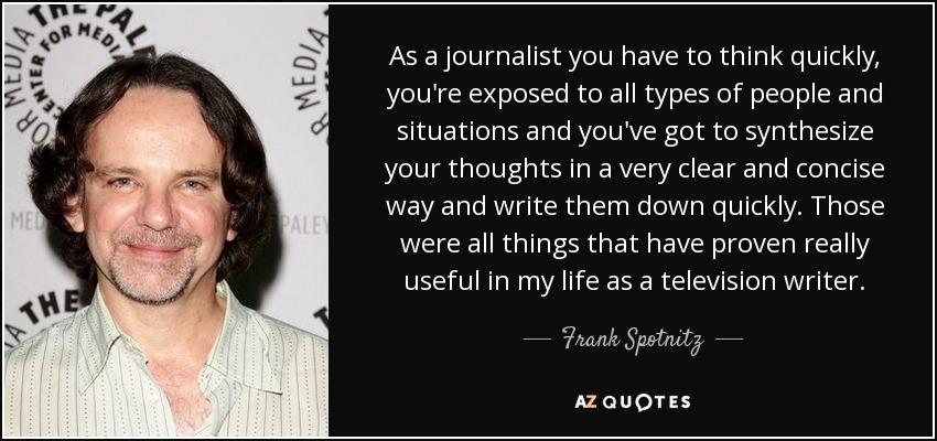 As a journalist you have to think quickly, you're exposed to all types of people and situations and you've got to synthesize your thoughts in a very clear and concise way and write them down quickly. Those were all things that have proven really useful in my life as a television writer. - Frank Spotnitz