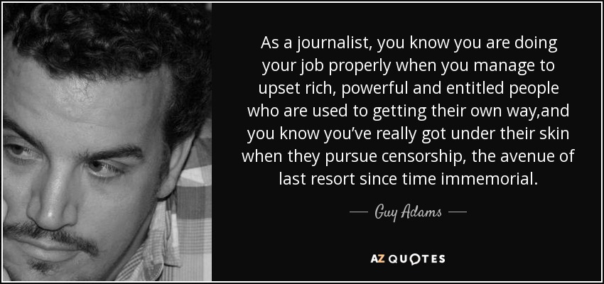 As a journalist, you know you are doing your job properly when you manage to upset rich, powerful and entitled people who are used to getting their own way,and you know you’ve really got under their skin when they pursue censorship, the avenue of last resort since time immemorial. - Guy Adams