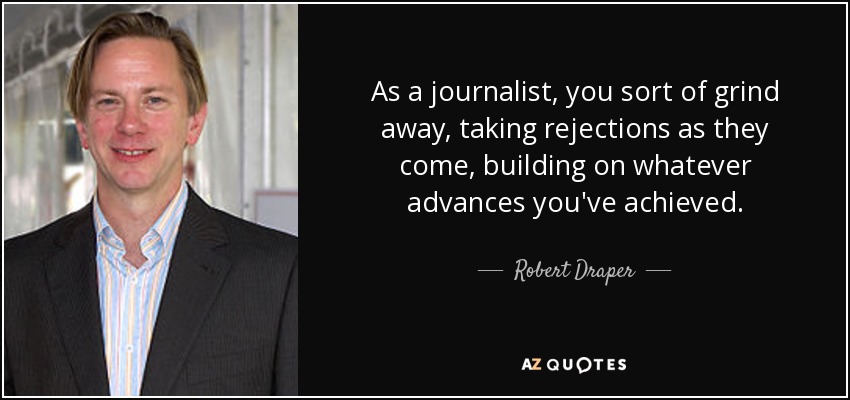 As a journalist, you sort of grind away, taking rejections as they come, building on whatever advances you've achieved. - Robert Draper