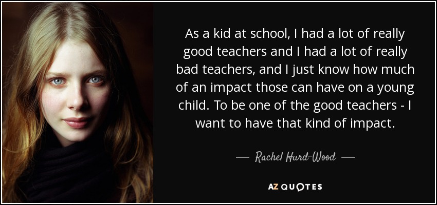As a kid at school, I had a lot of really good teachers and I had a lot of really bad teachers, and I just know how much of an impact those can have on a young child. To be one of the good teachers - I want to have that kind of impact. - Rachel Hurd-Wood