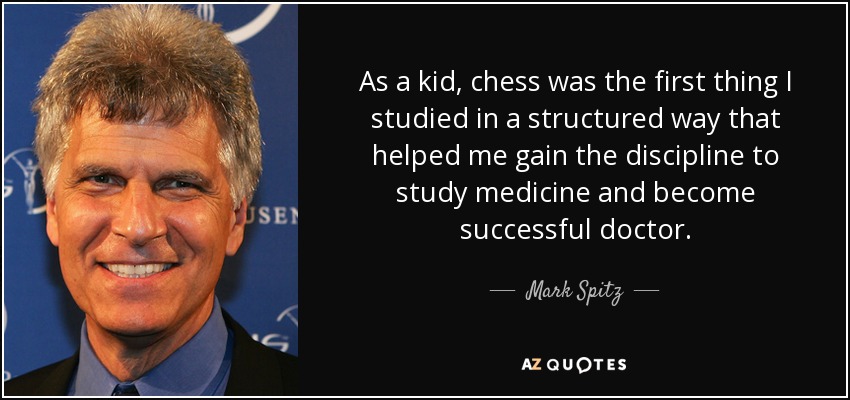 As a kid, chess was the first thing I studied in a structured way that helped me gain the discipline to study medicine and become successful doctor. - Mark Spitz