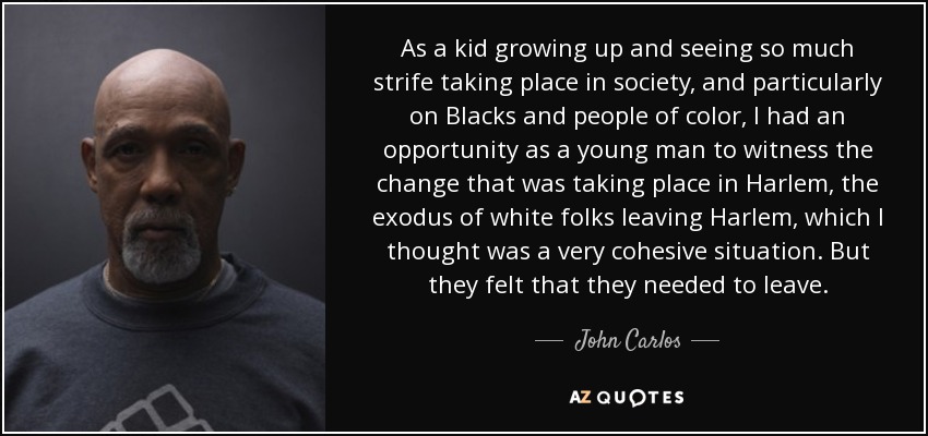 As a kid growing up and seeing so much strife taking place in society, and particularly on Blacks and people of color, I had an opportunity as a young man to witness the change that was taking place in Harlem, the exodus of white folks leaving Harlem, which I thought was a very cohesive situation. But they felt that they needed to leave. - John Carlos