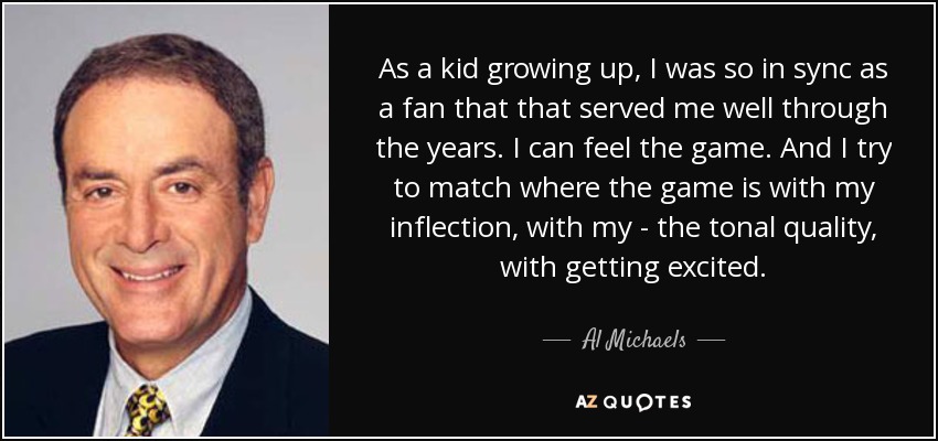 As a kid growing up, I was so in sync as a fan that that served me well through the years. I can feel the game. And I try to match where the game is with my inflection, with my - the tonal quality, with getting excited. - Al Michaels