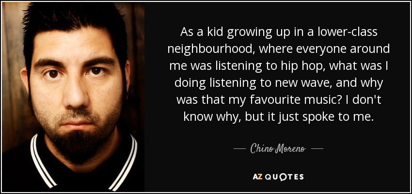 As a kid growing up in a lower-class neighbourhood, where everyone around me was listening to hip hop, what was I doing listening to new wave, and why was that my favourite music? I don't know why, but it just spoke to me. - Chino Moreno
