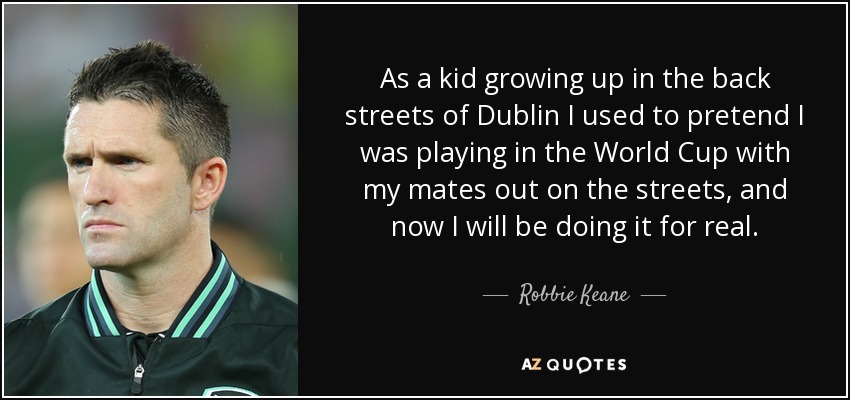As a kid growing up in the back streets of Dublin I used to pretend I was playing in the World Cup with my mates out on the streets, and now I will be doing it for real. - Robbie Keane