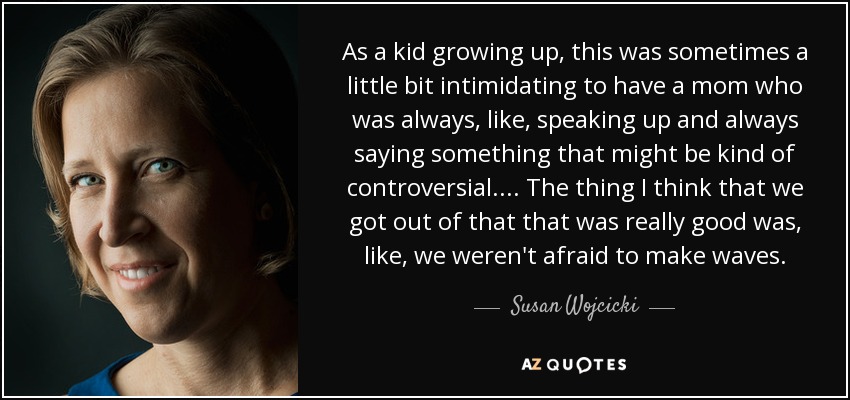 As a kid growing up, this was sometimes a little bit intimidating to have a mom who was always, like, speaking up and always saying something that might be kind of controversial . . . . The thing I think that we got out of that that was really good was, like, we weren't afraid to make waves. - Susan Wojcicki
