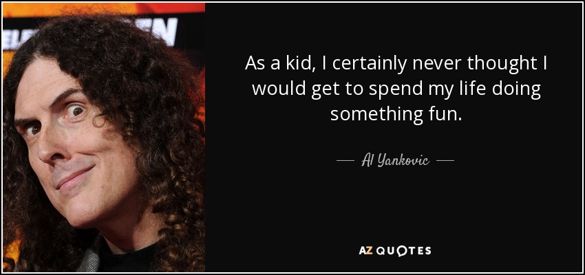 As a kid, I certainly never thought I would get to spend my life doing something fun. - Al Yankovic