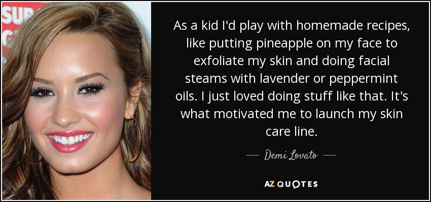 As a kid I'd play with homemade recipes, like putting pineapple on my face to exfoliate my skin and doing facial steams with lavender or peppermint oils. I just loved doing stuff like that. It's what motivated me to launch my skin care line. - Demi Lovato