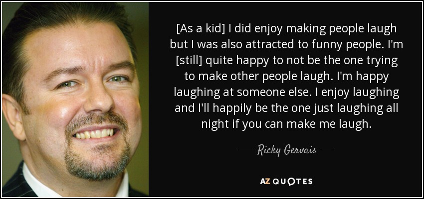 [As a kid] I did enjoy making people laugh but I was also attracted to funny people. I'm [still] quite happy to not be the one trying to make other people laugh. I'm happy laughing at someone else. I enjoy laughing and I'll happily be the one just laughing all night if you can make me laugh. - Ricky Gervais
