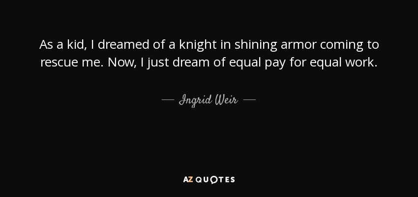 As a kid, I dreamed of a knight in shining armor coming to rescue me. Now, I just dream of equal pay for equal work. - Ingrid Weir