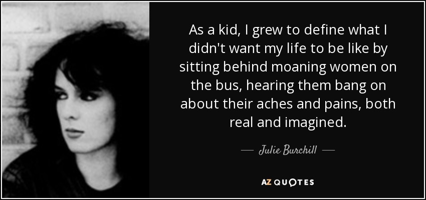 As a kid, I grew to define what I didn't want my life to be like by sitting behind moaning women on the bus, hearing them bang on about their aches and pains, both real and imagined. - Julie Burchill
