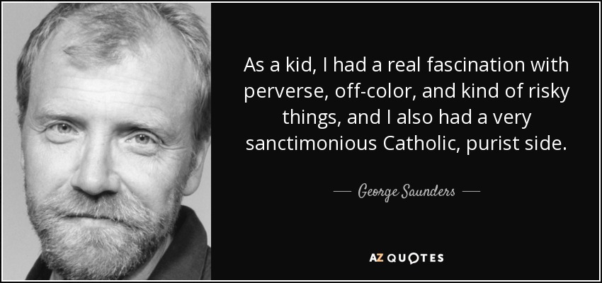 As a kid, I had a real fascination with perverse, off-color, and kind of risky things, and I also had a very sanctimonious Catholic, purist side. - George Saunders