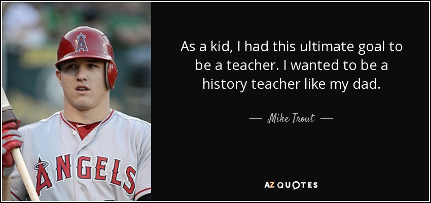 As a kid, I had this ultimate goal to be a teacher. I wanted to be a history teacher like my dad. - Mike Trout