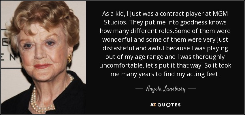 As a kid, I just was a contract player at MGM Studios. They put me into goodness knows how many different roles.Some of them were wonderful and some of them were very just distasteful and awful because I was playing out of my age range and I was thoroughly uncomfortable, let's put it that way. So it took me many years to find my acting feet. - Angela Lansbury