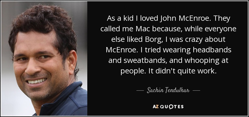 As a kid I loved John McEnroe. They called me Mac because, while everyone else liked Borg, I was crazy about McEnroe. I tried wearing headbands and sweatbands, and whooping at people. It didn't quite work. - Sachin Tendulkar