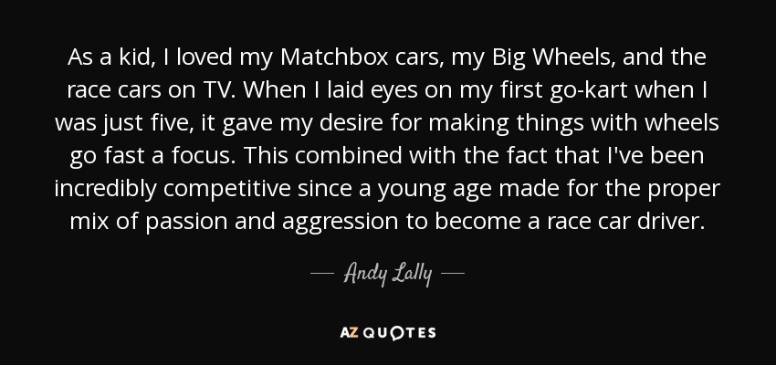 As a kid, I loved my Matchbox cars, my Big Wheels, and the race cars on TV. When I laid eyes on my first go-kart when I was just five, it gave my desire for making things with wheels go fast a focus. This combined with the fact that I've been incredibly competitive since a young age made for the proper mix of passion and aggression to become a race car driver. - Andy Lally