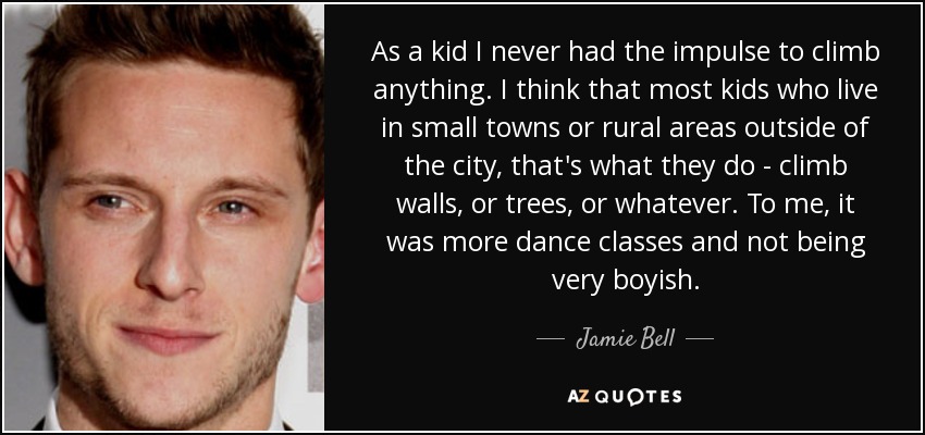 As a kid I never had the impulse to climb anything. I think that most kids who live in small towns or rural areas outside of the city, that's what they do - climb walls, or trees, or whatever. To me, it was more dance classes and not being very boyish. - Jamie Bell