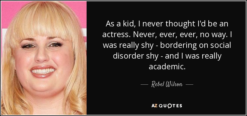 As a kid, I never thought I'd be an actress. Never, ever, ever, no way. I was really shy - bordering on social disorder shy - and I was really academic. - Rebel Wilson