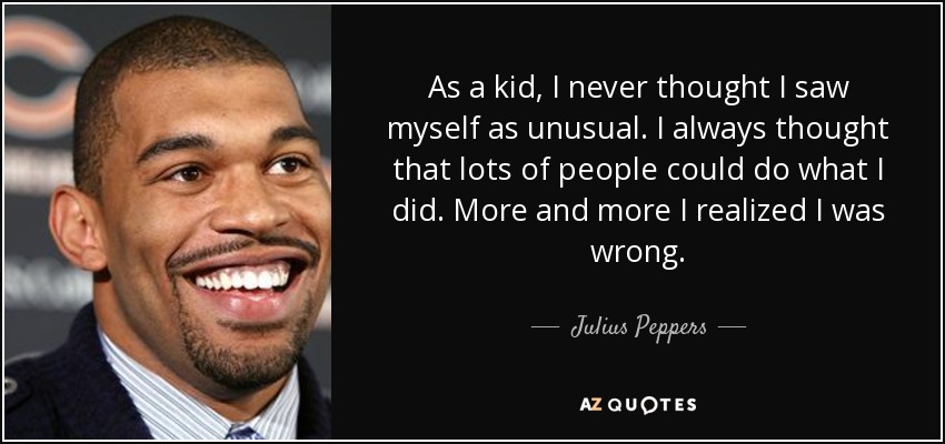 As a kid, I never thought I saw myself as unusual. I always thought that lots of people could do what I did. More and more I realized I was wrong. - Julius Peppers