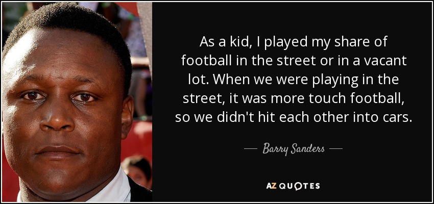 As a kid, I played my share of football in the street or in a vacant lot. When we were playing in the street, it was more touch football, so we didn't hit each other into cars. - Barry Sanders