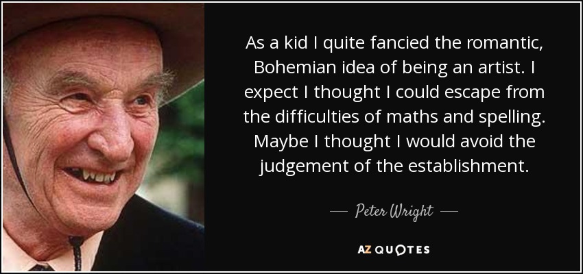 As a kid I quite fancied the romantic, Bohemian idea of being an artist. I expect I thought I could escape from the difficulties of maths and spelling. Maybe I thought I would avoid the judgement of the establishment. - Peter Wright