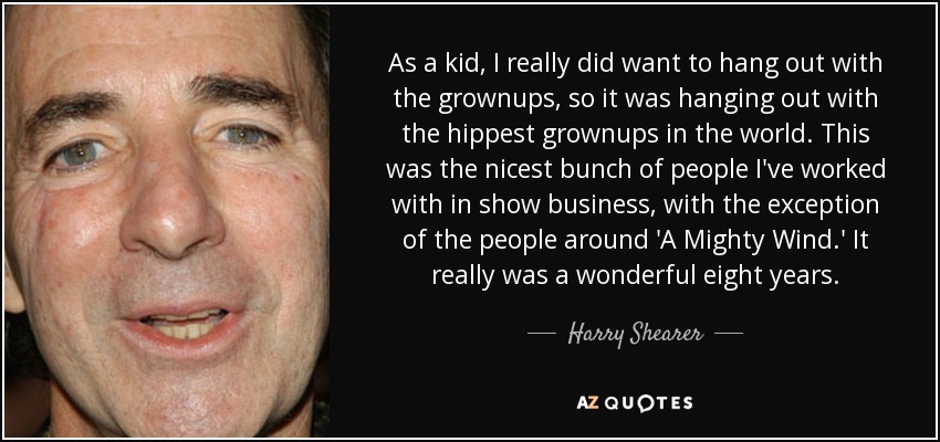 As a kid, I really did want to hang out with the grownups, so it was hanging out with the hippest grownups in the world. This was the nicest bunch of people I've worked with in show business, with the exception of the people around 'A Mighty Wind.' It really was a wonderful eight years. - Harry Shearer