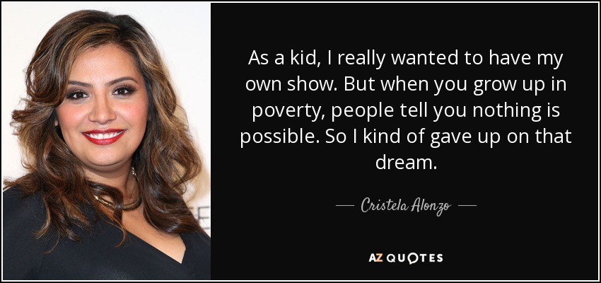 As a kid, I really wanted to have my own show. But when you grow up in poverty, people tell you nothing is possible. So I kind of gave up on that dream. - Cristela Alonzo