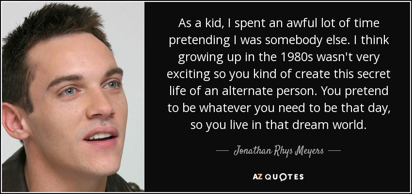 As a kid, I spent an awful lot of time pretending I was somebody else. I think growing up in the 1980s wasn't very exciting so you kind of create this secret life of an alternate person. You pretend to be whatever you need to be that day, so you live in that dream world. - Jonathan Rhys Meyers