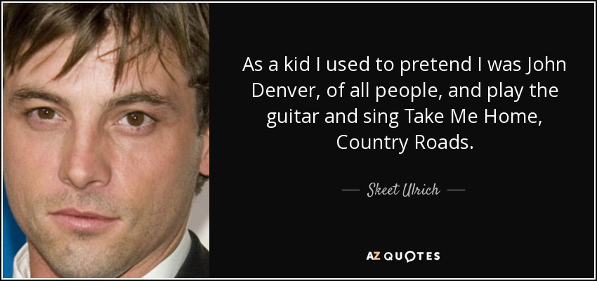 As a kid I used to pretend I was John Denver, of all people, and play the guitar and sing Take Me Home, Country Roads. - Skeet Ulrich