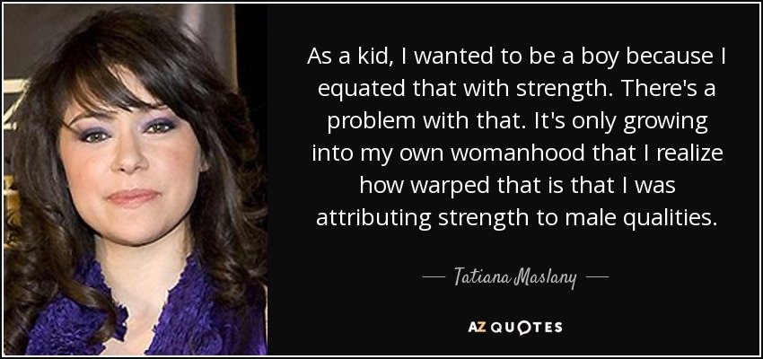 As a kid, I wanted to be a boy because I equated that with strength. There's a problem with that. It's only growing into my own womanhood that I realize how warped that is that I was attributing strength to male qualities. - Tatiana Maslany