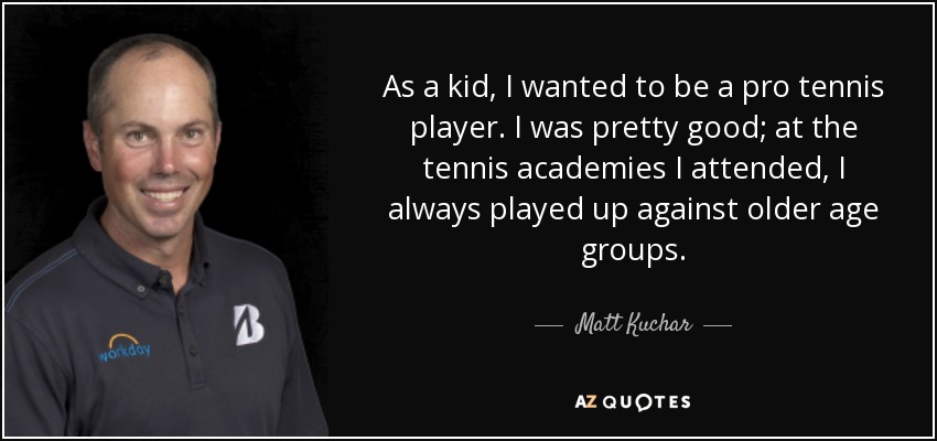As a kid, I wanted to be a pro tennis player. I was pretty good; at the tennis academies I attended, I always played up against older age groups. - Matt Kuchar