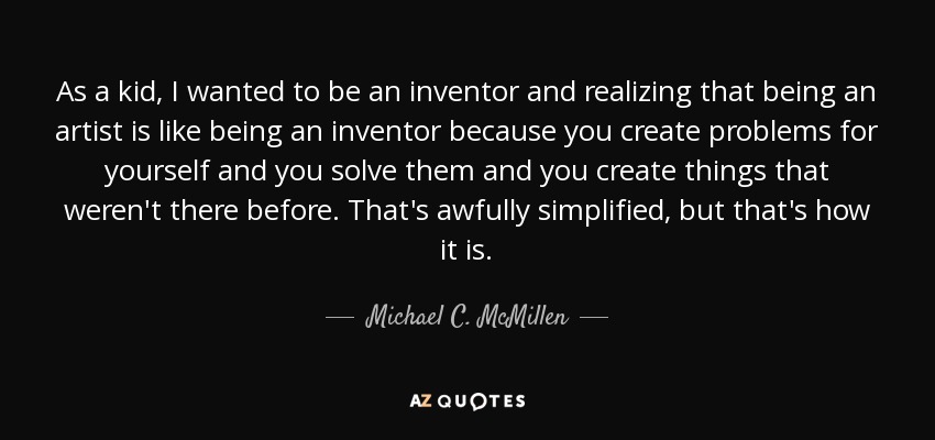 As a kid, I wanted to be an inventor and realizing that being an artist is like being an inventor because you create problems for yourself and you solve them and you create things that weren't there before. That's awfully simplified, but that's how it is. - Michael C. McMillen